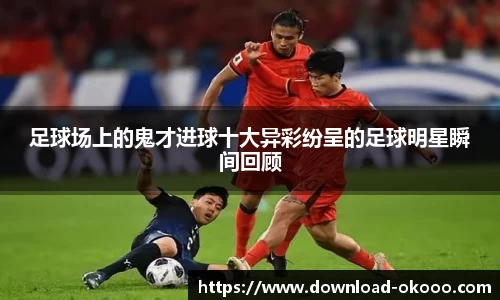 足球场上的鬼才进球十大异彩纷呈的足球明星瞬间回顾